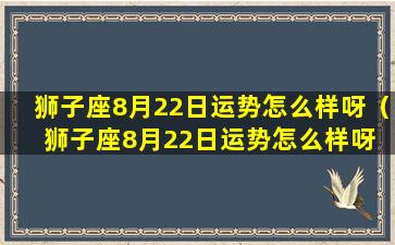 狮子座8月22日运势怎么样呀（狮子座8月22日运势怎么样呀 🐱 男生 🌸 ）